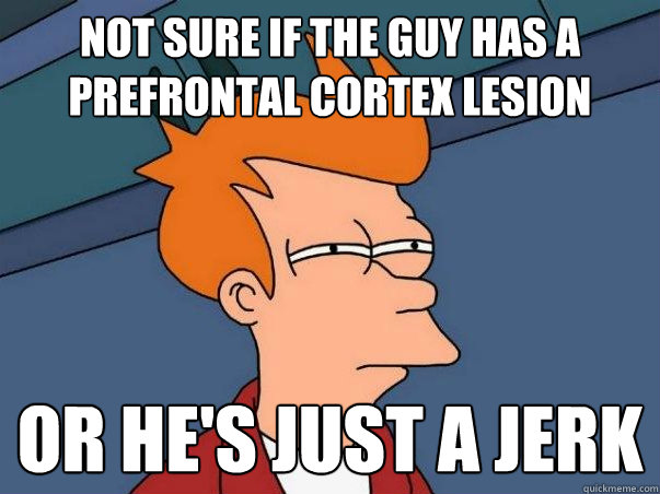 Not sure if the guy has a  prefrontal cortex lesion Or he's just a jerk  Not sure Fry