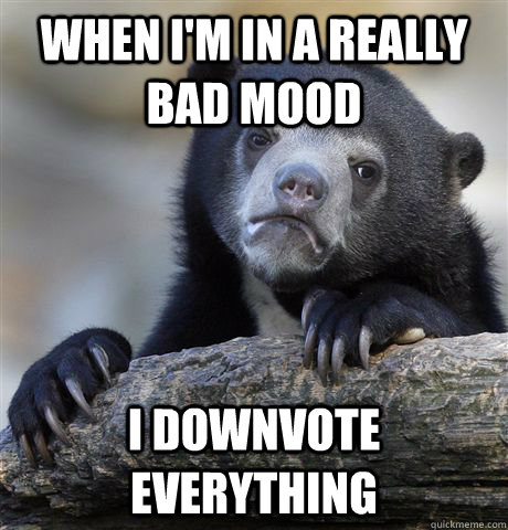 when i'm in a really bad mood I downvote everything  Confession Bear