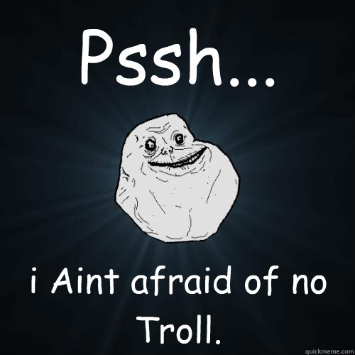 Pssh... i Aint afraid of no Troll.  Forever Alone