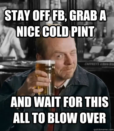 stay off fb, grab a nice cold pint and wait for this all to blow over  Shaun of The Dead