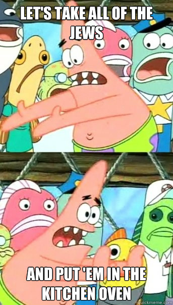 Let's take all of the jews and put 'em in the kitchen oven  Push it somewhere else Patrick