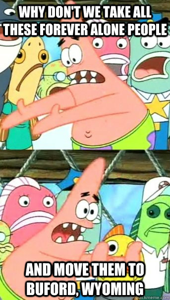 Why don't we take all these forever alone people and move them to Buford, Wyoming - Why don't we take all these forever alone people and move them to Buford, Wyoming  Push it somewhere else Patrick