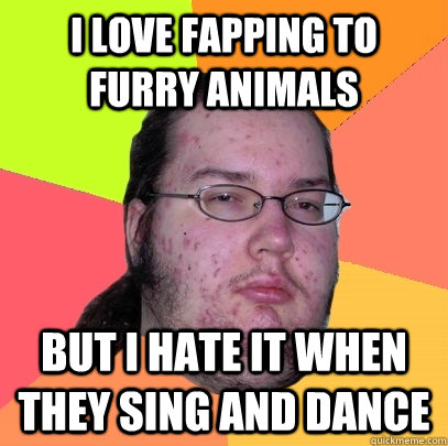 I love fapping to furry animals But I hate it when they sing and dance  Butthurt Dweller