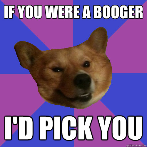 if you were a booger I'd pick you  
