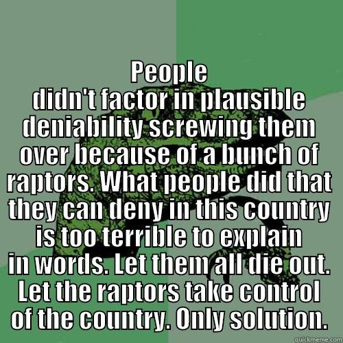  PEOPLE DIDN'T FACTOR IN PLAUSIBLE DENIABILITY SCREWING THEM OVER BECAUSE OF A BUNCH OF RAPTORS. WHAT PEOPLE DID THAT THEY CAN DENY IN THIS COUNTRY IS TOO TERRIBLE TO EXPLAIN IN WORDS. LET THEM ALL DIE OUT. LET THE RAPTORS TAKE CONTROL OF THE COUNTRY. ONLY Philosoraptor
