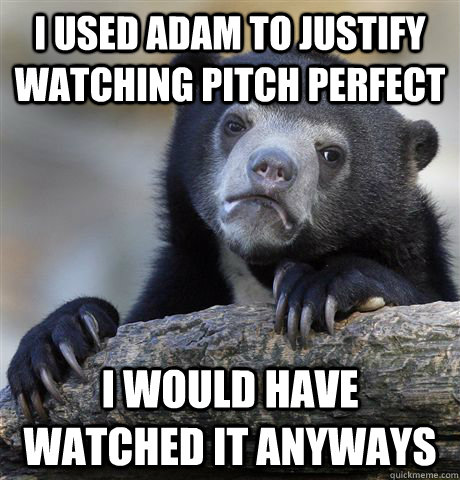 I used Adam to justify watching pitch perfect I would have watched it anyways  Confession Bear