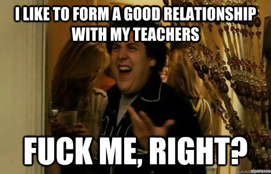 I LIKE TO FORM A GOOD RELATIONSHIP WITH MY TEACHERS fuck me, RIGHT?  fuckmeright