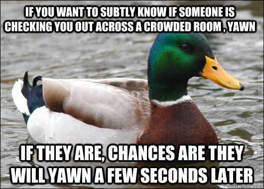 If you want to subtly know if someone is checking you out across a crowded room , Yawn If they are, chances are they will yawn a few seconds later  Actual Advice Mallard