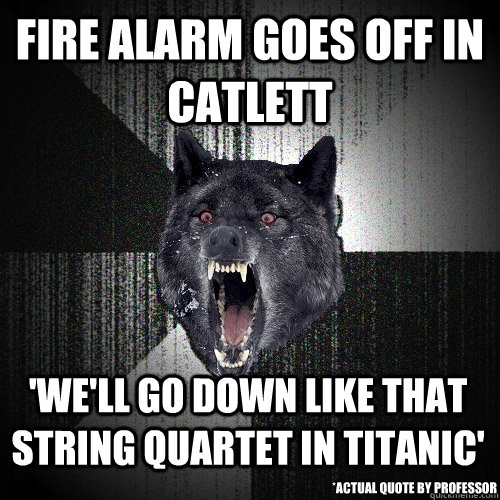 fire alarm goes off in Catlett 'We'll go down like that string quartet in Titanic' *actual quote by professor  Insanity Wolf