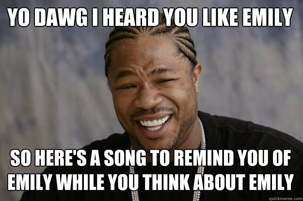 YO DAWG I HEARD YOU LIKE EMILY SO HERE'S A SONG TO REMIND YOU OF EMILY WHILE YOU THINK ABOUT EMILY - YO DAWG I HEARD YOU LIKE EMILY SO HERE'S A SONG TO REMIND YOU OF EMILY WHILE YOU THINK ABOUT EMILY  Xzibit meme