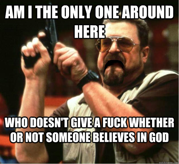 Am i the only one around here who doesn't give a fuck whether or not someone believes in god - Am i the only one around here who doesn't give a fuck whether or not someone believes in god  Misc