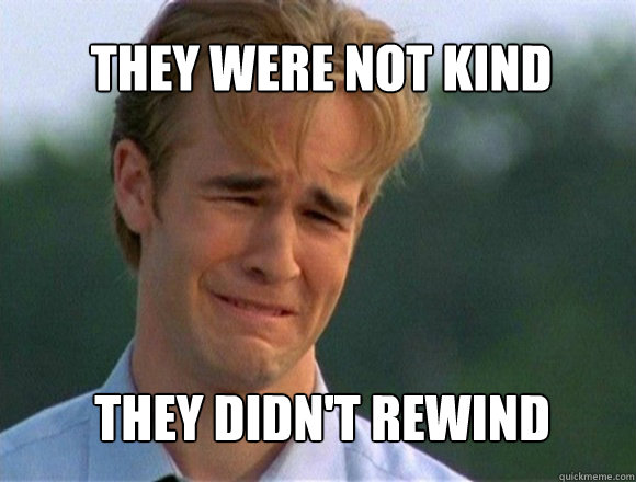 they were not kind they didn't rewind  