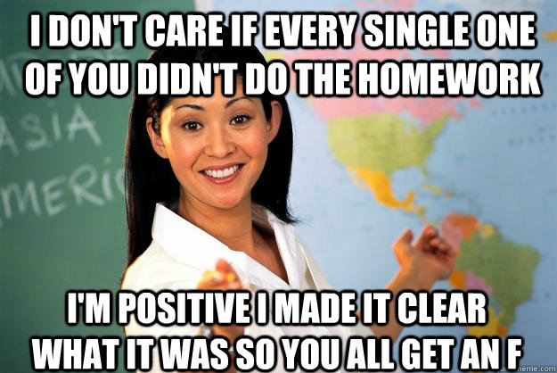 I don't care if every single one of you didn't do the homework I'm positive I made it clear what it was so you all get an F  Unhelpful High School Teacher