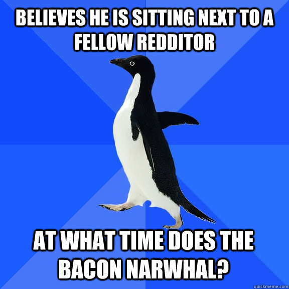Believes he is sitting next to a fellow redditor At what time does the bacon narwhal?    Socially Awkward Penguin