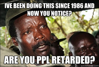 ive been doing this since 1986 and NOW you notice? are you ppl retarded? - ive been doing this since 1986 and NOW you notice? are you ppl retarded?  Famous Joseph Kony