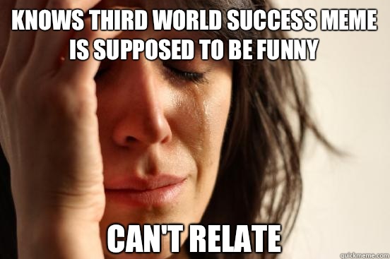 Knows third world success meme is supposed to be funny Can't relate  First World Problems