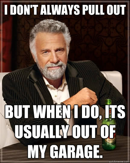 I don't always pull out but when i do, its usually out of my garage.  The Most Interesting Man In The World