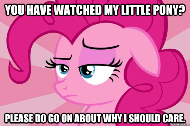 You have watched My Little Pony? Please do go on about why I should care.  Apathetic Pinkie Pie