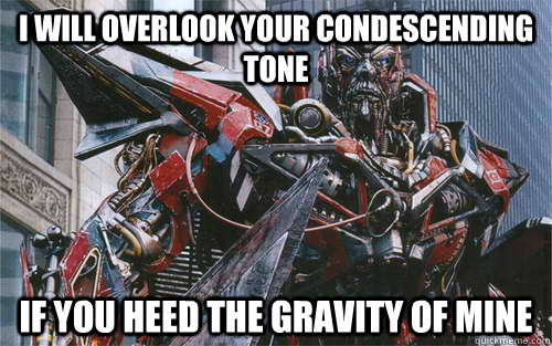 I will overlook your condescending tone if you heed the gravity of mine  
