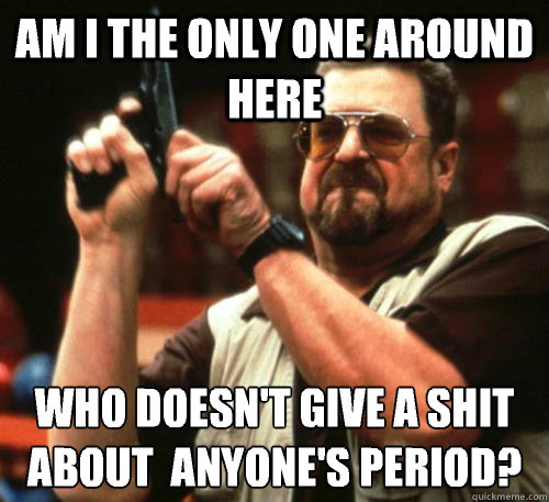 Am i the only one around here who doesn't give a shit about  anyone's period?  Am I The Only One Around Here