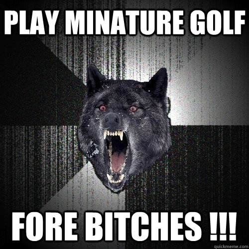 play minature golf fore bitches !!!  Insanity Wolf