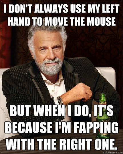 I don't always use my left hand to move the mouse But when I do, it's because I'm fapping with the right one.  The Most Interesting Man In The World