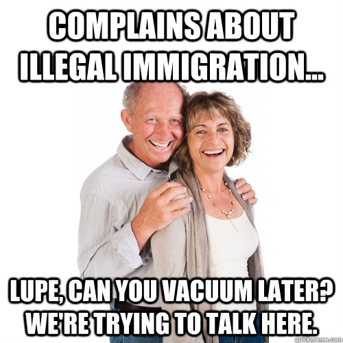 Complains about illegal immigration... lupe, can you vacuum later? We're trying to talk here.  Scumbag Baby Boomers