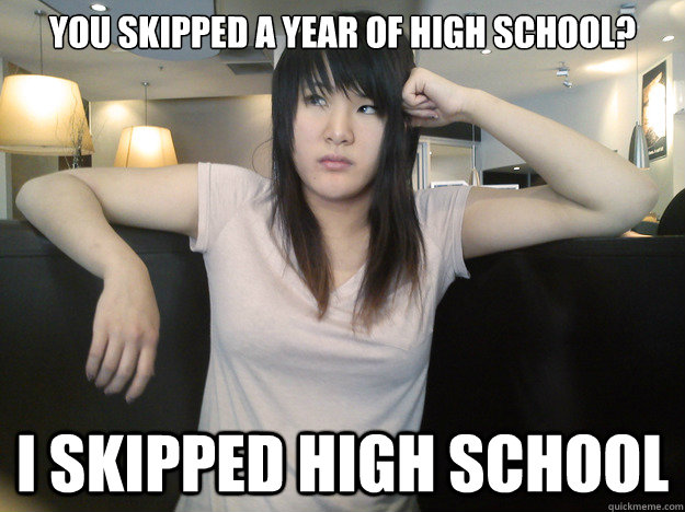 You skipped a year of High School? I skipped High School  
