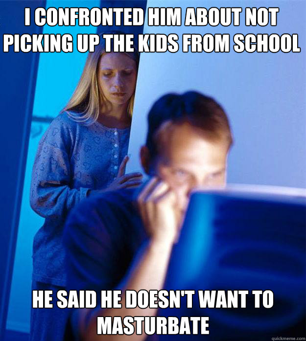 I confronted him about not picking up the kids from school He said he doesn't want to masturbate   Redditors Wife