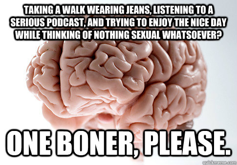 Taking a walk wearing jeans, listening to a serious podcast, and trying to enjoy the nice day while thinking of nothing sexual whatsoever? One boner, please.  ScumbagBrain