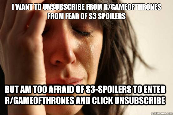 I want to unsubscribe from r/gameofthrones from fear of s3 spoilers but am too afraid of s3-spoilers to enter r/gameofthrones and click unsubscribe  FirstWorldProblems