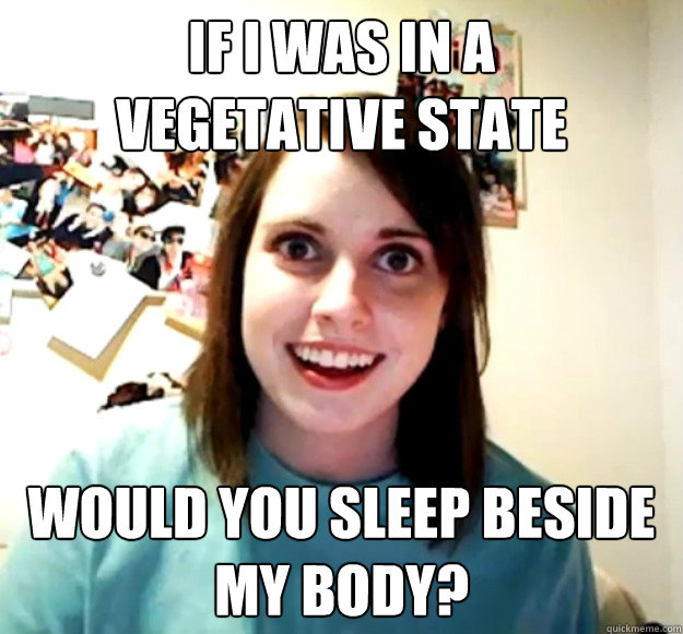 If i was in a
vegetative state would you sleep beside my body?  Overly Attached Girlfriend