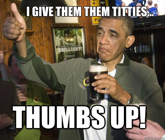 I give them them titties...  thumbs up!  Approving Obama