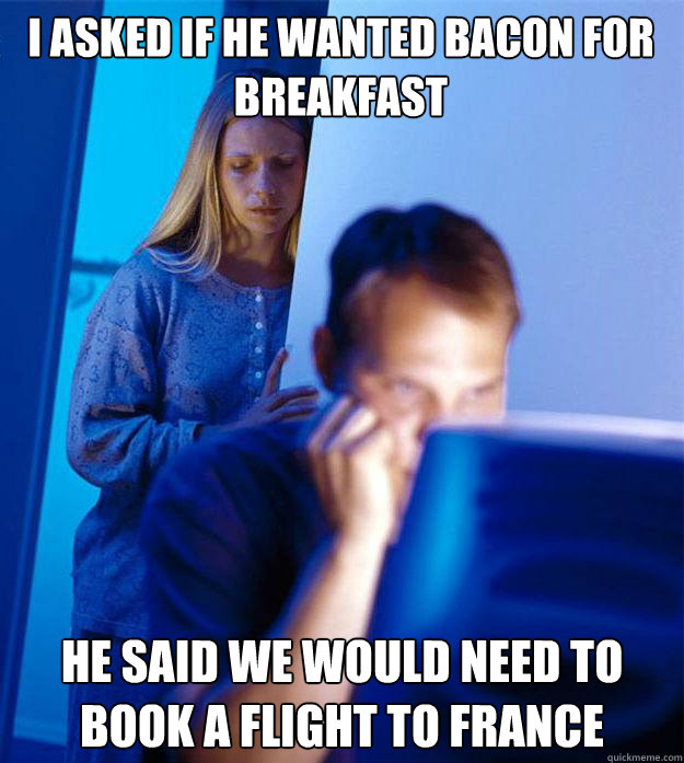 I asked if he wanted bacon for breakfast he said we would need to book a flight to france  Redditors Wife
