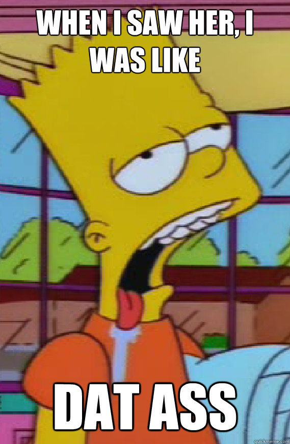 When i saw her, i was like DAT ASS  Drooling bart