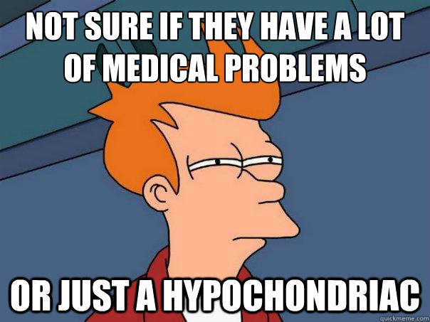 Not sure if they have a lot of medical problems  Or just a hypochondriac  FuturamaFry