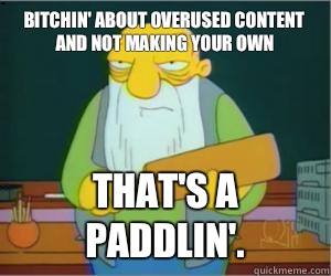 Bitchin' about overused content and not making your own That's a paddlin'.  Paddlin Jasper