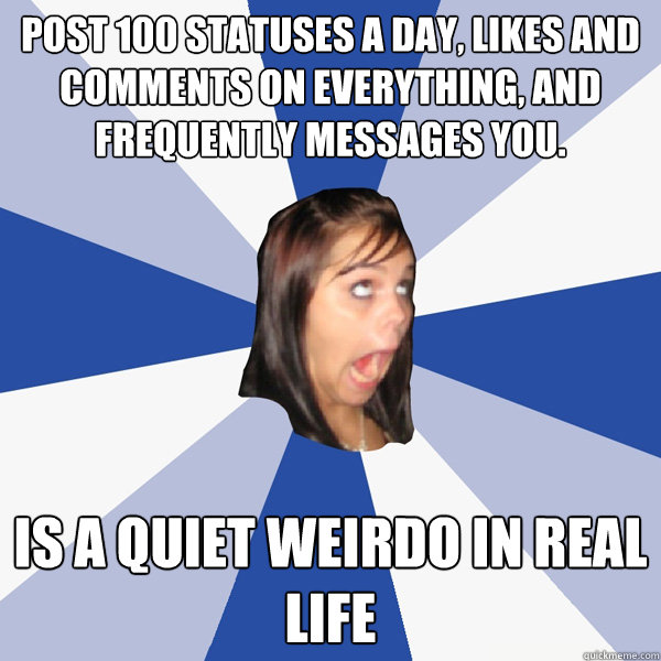 post 100 statuses a day, likes and comments on everything, and frequently messages you. Is a quiet weirdo in real life Caption 3 goes here  Annoying Facebook Girl