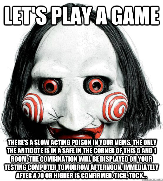 let's play a game  There's a slow acting poison in your veins. The only the antidote is in a safe in the corner of this 5 and 1 room. The combination will be displayed on your testing computer tomorrow afternoon, immediately after a 70 or higher is confir  Lets play a game