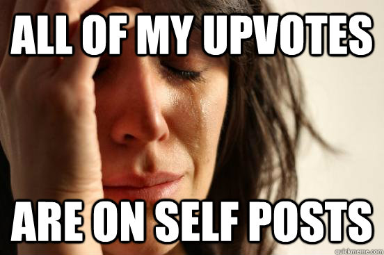 All of my upvotes are on self posts  First World Problems