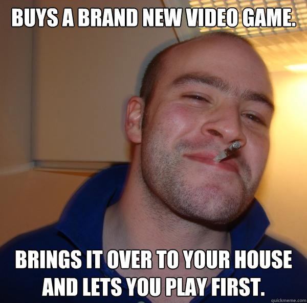 Buys a brand new video game. Brings it over to your house and lets you play first. - Buys a brand new video game. Brings it over to your house and lets you play first.  Misc