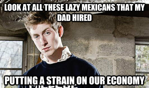 Look at all these lazy Mexicans that my dad hired Putting a strain on our economy  