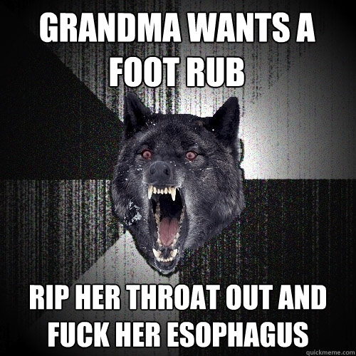 GRandma wants a foot rub rip her throat out and fuck her esophagus  Insanity Wolf