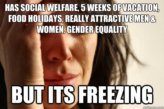 Has social welfare, 5 weeks of vacation, food holidays, really attractive men & women, gender equality But its freezing  First World Problems