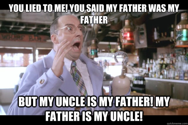 You lied to me! You said my father was my father But my uncle is my father! My father is my uncle! - You lied to me! You said my father was my father But my uncle is my father! My father is my uncle!  Buster Bluth