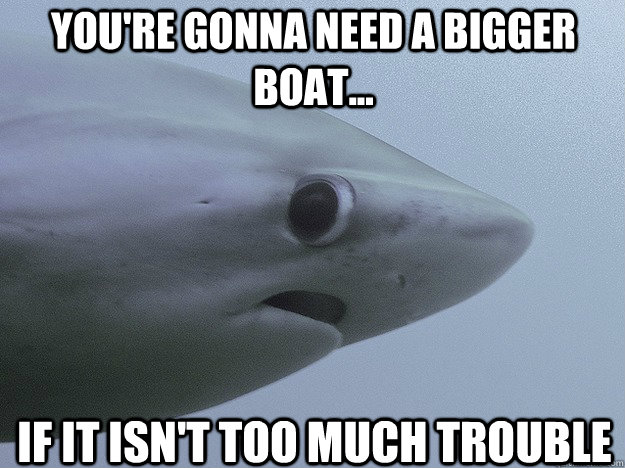 If it isn't too much trouble You're gonna need a bigger boat...  