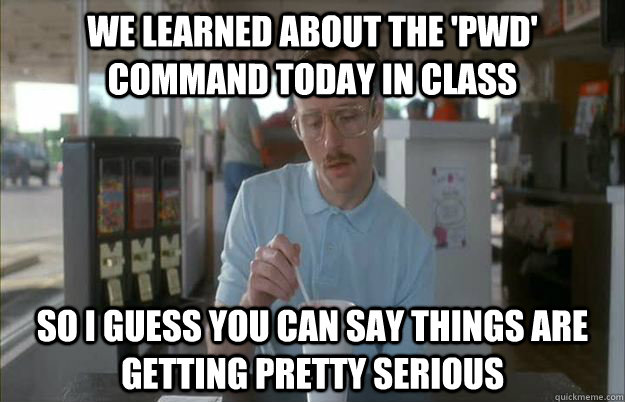 We learned about the 'pwd' command today in class So I guess you can say things are getting pretty serious - We learned about the 'pwd' command today in class So I guess you can say things are getting pretty serious  Things are getting pretty serious