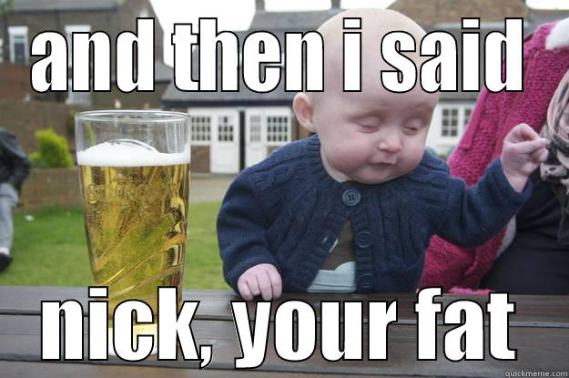 AND THEN I SAID NICK, YOUR FAT drunk baby