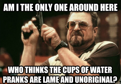 Am I the only one around here who thinks the cups of water pranks are lame and unoriginal? - Am I the only one around here who thinks the cups of water pranks are lame and unoriginal?  Am I the only one