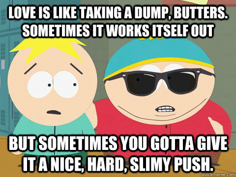 Love is like taking a dump, Butters. Sometimes it works itself out but sometimes you gotta give it a nice, hard, slimy push. - Love is like taking a dump, Butters. Sometimes it works itself out but sometimes you gotta give it a nice, hard, slimy push.  Epic Cartman